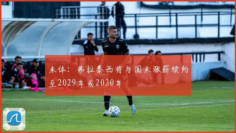 米体：弗拉泰西将与国米涨薪续约至2029年或2030年